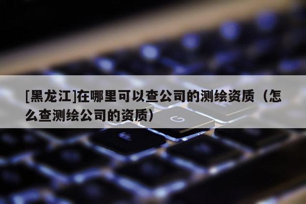[黑龍江]在哪里可以查公司的測繪資質(zhì)（怎么查測繪公司的資質(zhì)）