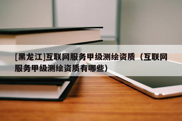 [黑龍江]互聯(lián)網(wǎng)服務(wù)甲級(jí)測(cè)繪資質(zhì)（互聯(lián)網(wǎng)服務(wù)甲級(jí)測(cè)繪資質(zhì)有哪些）