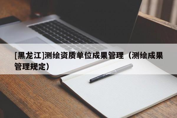 [黑龍江]測(cè)繪資質(zhì)單位成果管理（測(cè)繪成果管理規(guī)定）