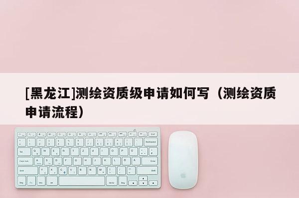 [黑龍江]測(cè)繪資質(zhì)級(jí)申請(qǐng)如何寫（測(cè)繪資質(zhì)申請(qǐng)流程）