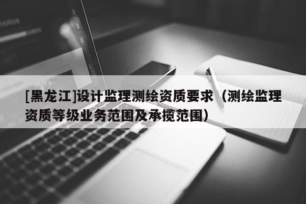 [黑龍江]設(shè)計監(jiān)理測繪資質(zhì)要求（測繪監(jiān)理資質(zhì)等級業(yè)務(wù)范圍及承攬范圍）