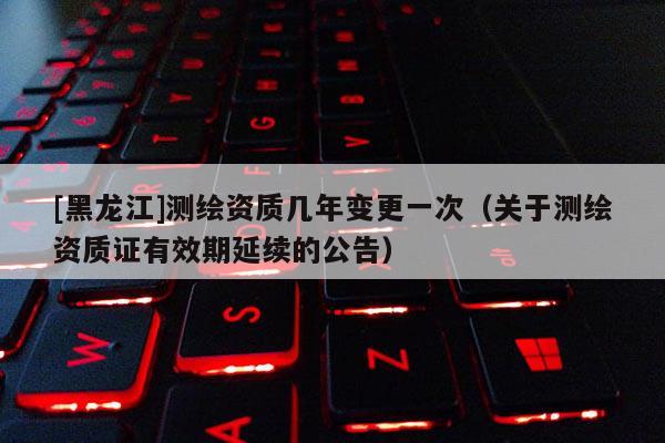 [黑龍江]測繪資質(zhì)幾年變更一次（關(guān)于測繪資質(zhì)證有效期延續(xù)的公告）