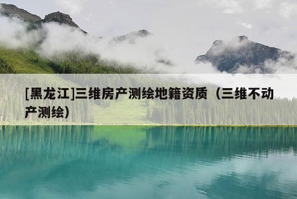 [黑龍江]三維房產(chǎn)測繪地籍資質(zhì)（三維不動產(chǎn)測繪）