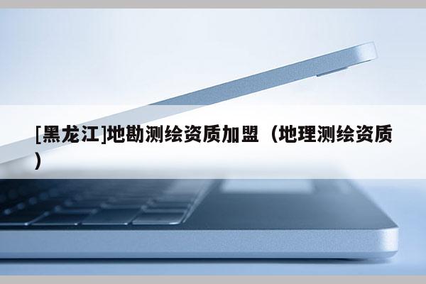 [黑龍江]地勘測繪資質(zhì)加盟（地理測繪資質(zhì)）