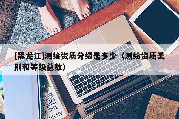 [黑龍江]測繪資質(zhì)分級是多少（測繪資質(zhì)類別和等級總數(shù)）