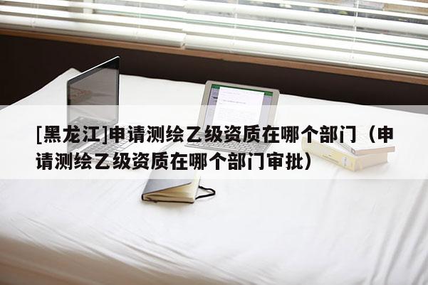 [黑龍江]申請(qǐng)測(cè)繪乙級(jí)資質(zhì)在哪個(gè)部門（申請(qǐng)測(cè)繪乙級(jí)資質(zhì)在哪個(gè)部門審批）