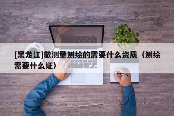 [黑龍江]做測量測繪的需要什么資質(zhì)（測繪需要什么證）
