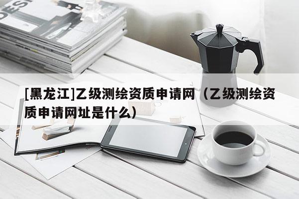 [黑龍江]乙級測繪資質(zhì)申請網(wǎng)（乙級測繪資質(zhì)申請網(wǎng)址是什么）