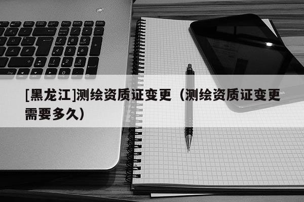[黑龍江]測繪資質(zhì)證變更（測繪資質(zhì)證變更需要多久）