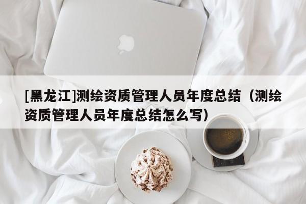 [黑龍江]測繪資質(zhì)管理人員年度總結(jié)（測繪資質(zhì)管理人員年度總結(jié)怎么寫）