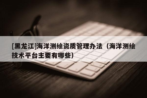 [黑龍江]海洋測繪資質(zhì)管理辦法（海洋測繪技術(shù)平臺(tái)主要有哪些）