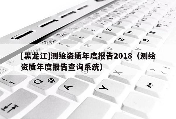 [黑龍江]測繪資質(zhì)年度報(bào)告2018（測繪資質(zhì)年度報(bào)告查詢系統(tǒng)）