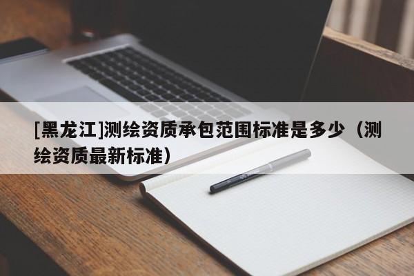 [黑龍江]測繪資質(zhì)承包范圍標(biāo)準(zhǔn)是多少（測繪資質(zhì)最新標(biāo)準(zhǔn)）
