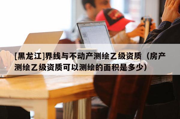 [黑龍江]界線與不動(dòng)產(chǎn)測繪乙級(jí)資質(zhì)（房產(chǎn)測繪乙級(jí)資質(zhì)可以測繪的面積是多少）