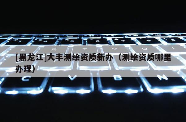 [黑龍江]大豐測(cè)繪資質(zhì)新辦（測(cè)繪資質(zhì)哪里辦理）