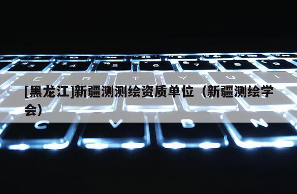 [黑龍江]新疆測(cè)測(cè)繪資質(zhì)單位（新疆測(cè)繪學(xué)會(huì)）
