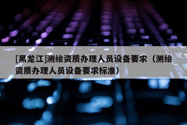 [黑龍江]測(cè)繪資質(zhì)辦理人員設(shè)備要求（測(cè)繪資質(zhì)辦理人員設(shè)備要求標(biāo)準(zhǔn)）