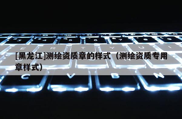 [黑龍江]測(cè)繪資質(zhì)章的樣式（測(cè)繪資質(zhì)專用章樣式）