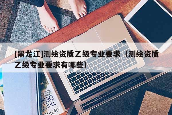 [黑龍江]測(cè)繪資質(zhì)乙級(jí)專業(yè)要求（測(cè)繪資質(zhì)乙級(jí)專業(yè)要求有哪些）