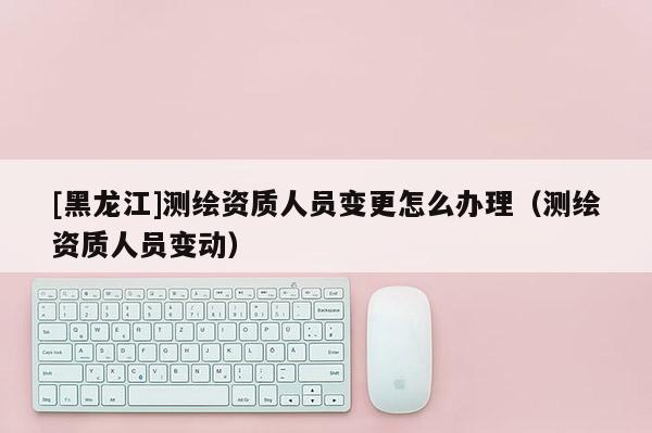 [黑龍江]測(cè)繪資質(zhì)人員變更怎么辦理（測(cè)繪資質(zhì)人員變動(dòng)）