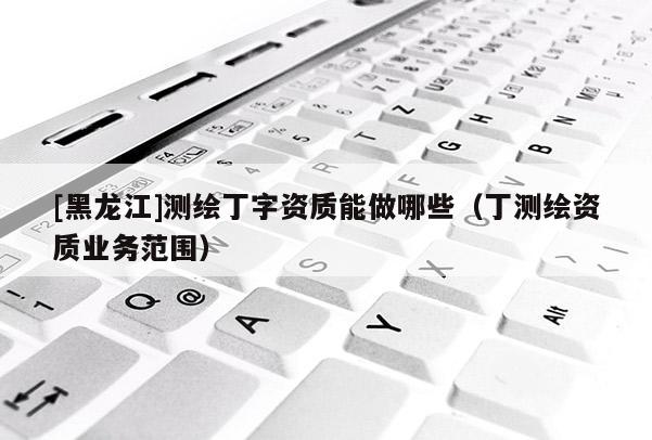 [黑龍江]測(cè)繪丁字資質(zhì)能做哪些（丁測(cè)繪資質(zhì)業(yè)務(wù)范圍）