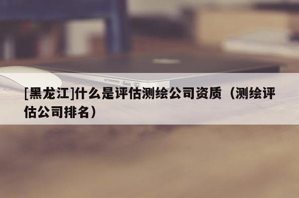 [黑龍江]什么是評(píng)估測(cè)繪公司資質(zhì)（測(cè)繪評(píng)估公司排名）