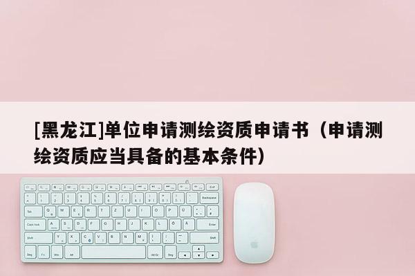 [黑龍江]單位申請測繪資質(zhì)申請書（申請測繪資質(zhì)應當具備的基本條件）