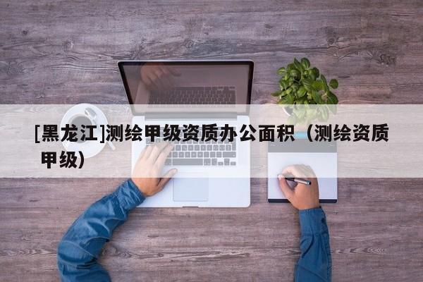 [黑龍江]測繪甲級資質(zhì)辦公面積（測繪資質(zhì) 甲級）