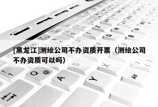 [黑龍江]測繪公司不辦資質(zhì)開票（測繪公司不辦資質(zhì)可以嗎）