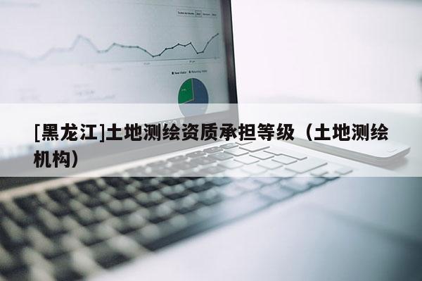[黑龍江]土地測繪資質(zhì)承擔(dān)等級（土地測繪機(jī)構(gòu)）