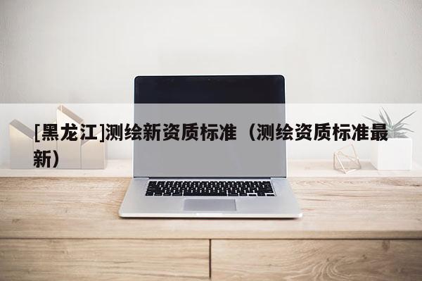 [黑龍江]測繪新資質(zhì)標(biāo)準(zhǔn)（測繪資質(zhì)標(biāo)準(zhǔn)最新）