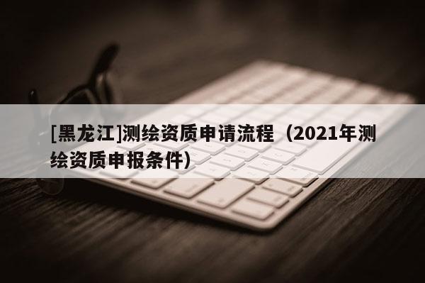 [黑龍江]測繪資質(zhì)申請流程（2021年測繪資質(zhì)申報條件）