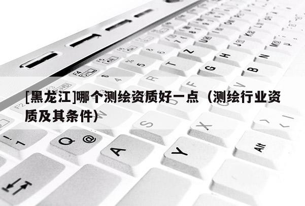[黑龍江]哪個(gè)測繪資質(zhì)好一點(diǎn)（測繪行業(yè)資質(zhì)及其條件）