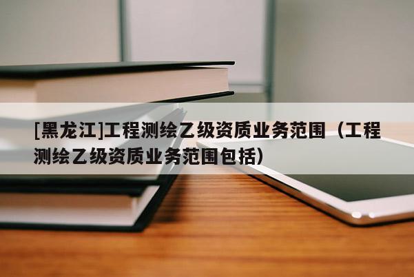 [黑龍江]工程測繪乙級(jí)資質(zhì)業(yè)務(wù)范圍（工程測繪乙級(jí)資質(zhì)業(yè)務(wù)范圍包括）