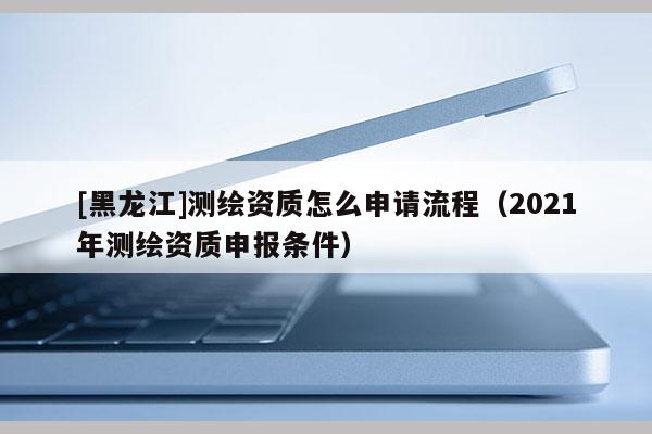 [黑龍江]測繪資質(zhì)怎么申請流程（2021年測繪資質(zhì)申報(bào)條件）