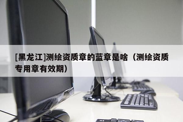 [黑龍江]測繪資質(zhì)章的藍(lán)章是啥（測繪資質(zhì)專用章有效期）