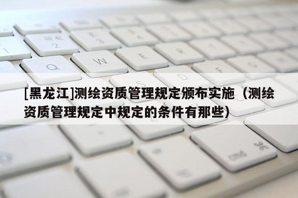 [黑龍江]測繪資質(zhì)管理規(guī)定頒布實施（測繪資質(zhì)管理規(guī)定中規(guī)定的條件有那些）