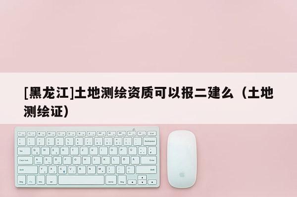 [黑龍江]土地測繪資質(zhì)可以報二建么（土地測繪證）