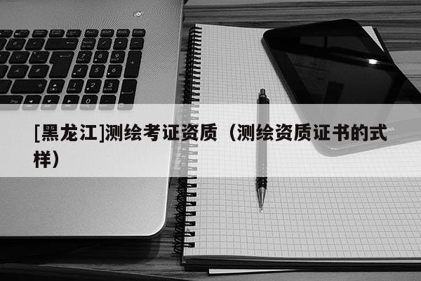 [黑龍江]測繪考證資質(zhì)（測繪資質(zhì)證書的式樣）