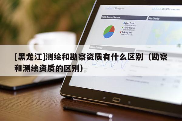 [黑龍江]測繪和勘察資質(zhì)有什么區(qū)別（勘察和測繪資質(zhì)的區(qū)別）