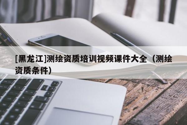 [黑龍江]測繪資質(zhì)培訓(xùn)視頻課件大全（測繪資質(zhì)條件）