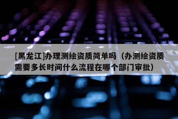 [黑龍江]辦理測(cè)繪資質(zhì)簡(jiǎn)單嗎（辦測(cè)繪資質(zhì)需要多長(zhǎng)時(shí)間什么流程在哪個(gè)部門審批）