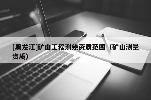 [黑龍江]礦山工程測(cè)繪資質(zhì)范圍（礦山測(cè)量資質(zhì)）