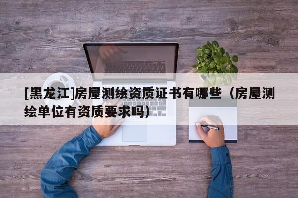[黑龍江]房屋測(cè)繪資質(zhì)證書(shū)有哪些（房屋測(cè)繪單位有資質(zhì)要求嗎）