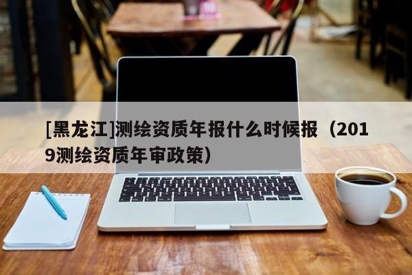 [黑龍江]測(cè)繪資質(zhì)年報(bào)什么時(shí)候報(bào)（2019測(cè)繪資質(zhì)年審政策）
