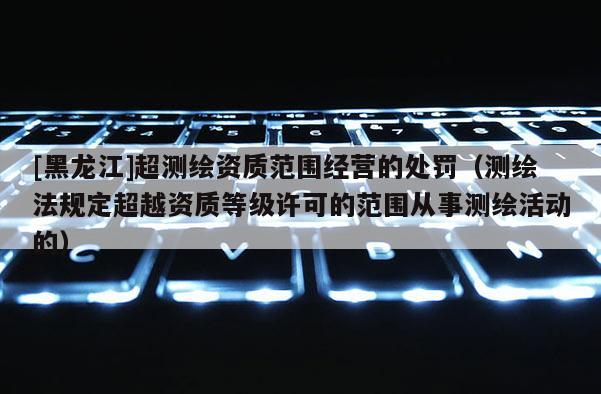 [黑龍江]超測(cè)繪資質(zhì)范圍經(jīng)營(yíng)的處罰（測(cè)繪法規(guī)定超越資質(zhì)等級(jí)許可的范圍從事測(cè)繪活動(dòng)的）