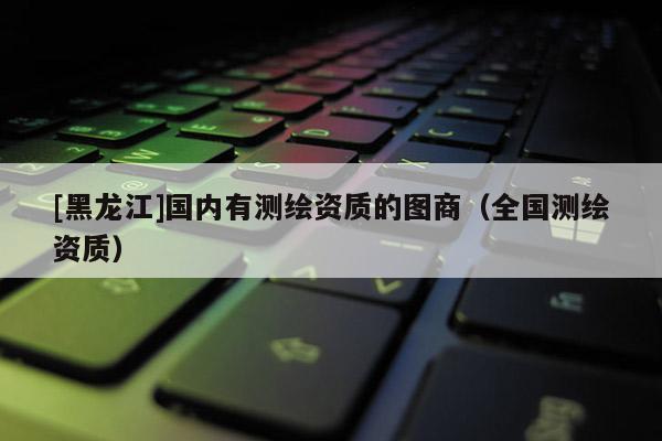 [黑龍江]國(guó)內(nèi)有測(cè)繪資質(zhì)的圖商（全國(guó)測(cè)繪資質(zhì)）
