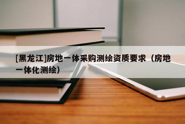 [黑龍江]房地一體采購(gòu)測(cè)繪資質(zhì)要求（房地一體化測(cè)繪）