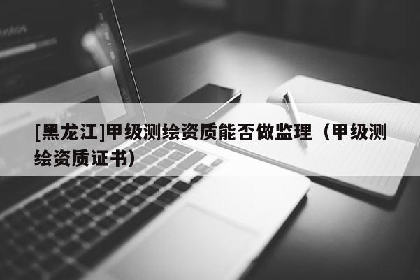 [黑龍江]甲級(jí)測(cè)繪資質(zhì)能否做監(jiān)理（甲級(jí)測(cè)繪資質(zhì)證書(shū)）