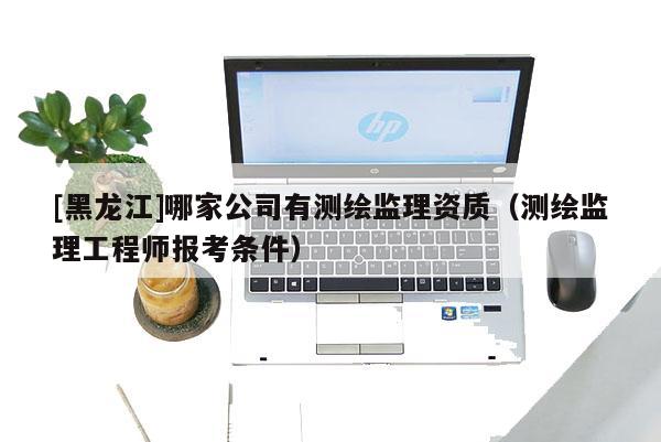[黑龍江]哪家公司有測(cè)繪監(jiān)理資質(zhì)（測(cè)繪監(jiān)理工程師報(bào)考條件）